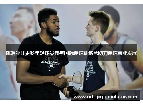 姚明呼吁更多年轻球员参与国际篮球训练营助力篮球事业发展 姚明呼吁更多年轻球员参与国际篮球训练营助力篮球事业发展
