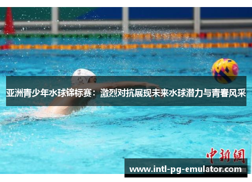 亚洲青少年水球锦标赛:激烈对抗展现未来水球潜力与青春风采 亚洲青少年水球锦标赛:激烈对抗展现未来水球潜力与青春风采