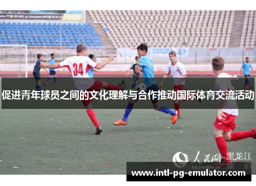 促进青年球员之间的文化理解与合作推动国际体育交流活动 促进青年球员之间的文化理解与合作推动国际体育交流活动