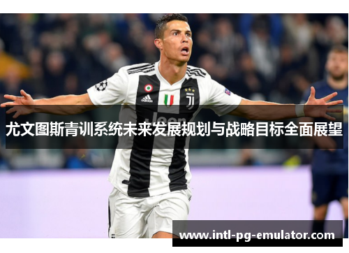 尤文图斯青训系统未来发展规划与战略目标全面展望 尤文图斯青训系统未来发展规划与战略目标全面展望