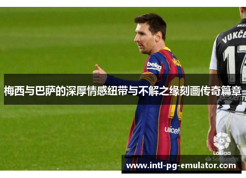 梅西与巴萨的深厚情感纽带与不解之缘刻画传奇篇章 梅西与巴萨的深厚情感纽带与不解之缘刻画传奇篇章
