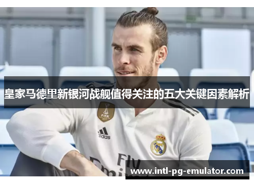 皇家马德里新银河战舰值得关注的五大关键因素解析 皇家马德里新银河战舰值得关注的五大关键因素解析