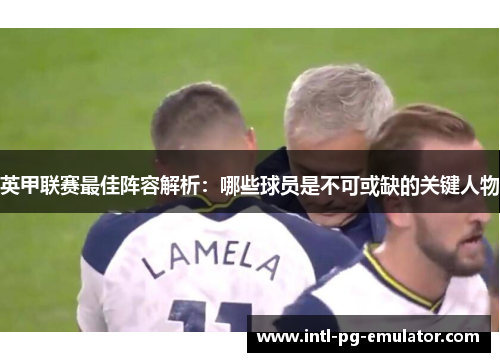 英甲联赛最佳阵容解析:哪些球员是不可或缺的关键人物 英甲联赛最佳阵容解析:哪些球员是不可或缺的关键人物