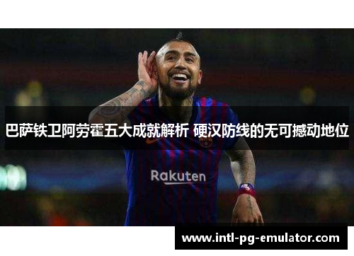 巴萨铁卫阿劳霍五大成就解析 硬汉防线的无可撼动地位 巴萨铁卫阿劳霍五大成就解析 硬汉防线的无可撼动地位