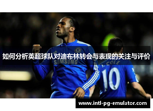 如何分析英超球队对迪布林转会与表现的关注与评价 如何分析英超球队对迪布林转会与表现的关注与评价