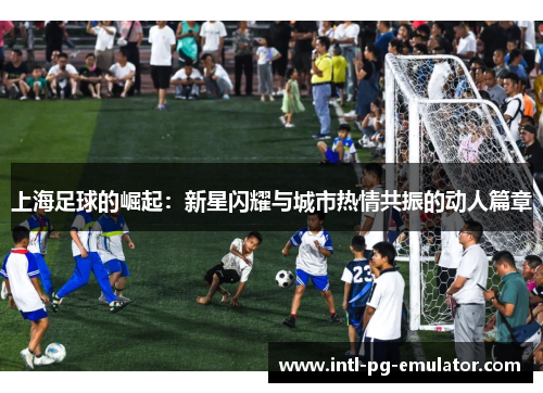 上海足球的崛起:新星闪耀与城市热情共振的动人篇章 上海足球的崛起:新星闪耀与城市热情共振的动人篇章