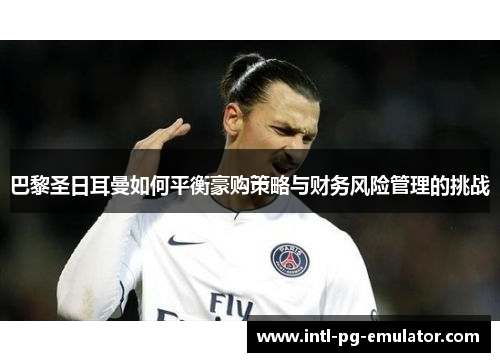 巴黎圣日耳曼如何平衡豪购策略与财务风险管理的挑战 巴黎圣日耳曼如何平衡豪购策略与财务风险管理的挑战