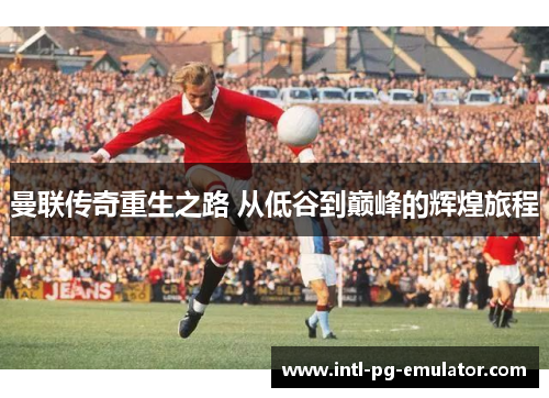 曼联传奇重生之路 从低谷到巅峰的辉煌旅程 曼联传奇重生之路 从低谷到巅峰的辉煌旅程