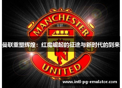 曼联重塑辉煌:红魔崛起的征途与新时代的到来 曼联重塑辉煌:红魔崛起的征途与新时代的到来