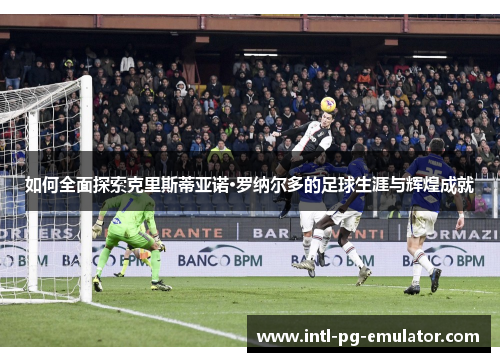 如何全面探索克里斯蒂亚诺·罗纳尔多的足球生涯与辉煌成就 如何全面探索克里斯蒂亚诺·罗纳尔多的足球生涯与辉煌成就