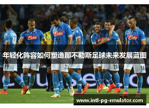 年轻化阵容如何塑造那不勒斯足球未来发展蓝图 年轻化阵容如何塑造那不勒斯足球未来发展蓝图