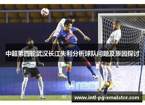 中超第四轮武汉长江失利分析球队问题及原因探讨 中超第四轮武汉长江失利分析球队问题及原因探讨