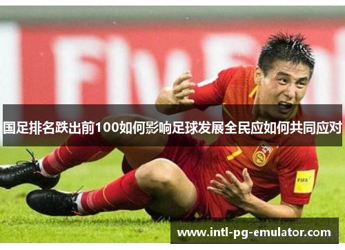 国足排名跌出前100如何影响足球发展全民应如何共同应对 国足排名跌出前100如何影响足球发展全民应如何共同应对