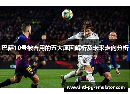 巴萨10号被弃用的五大原因解析及未来走向分析 巴萨10号被弃用的五大原因解析及未来走向分析