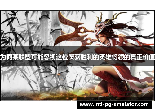 为何某联盟可能忽视这位屡获胜利的英雄将领的真正价值 为何某联盟可能忽视这位屡获胜利的英雄将领的真正价值