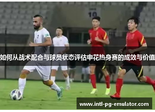 如何从战术配合与球员状态评估申花热身赛的成效与价值 如何从战术配合与球员状态评估申花热身赛的成效与价值