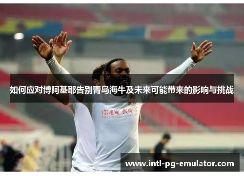 如何应对博阿基耶告别青岛海牛及未来可能带来的影响与挑战