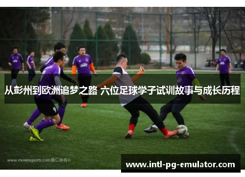 从彭州到欧洲追梦之路 六位足球学子试训故事与成长历程 从彭州到欧洲追梦之路 六位足球学子试训故事与成长历程