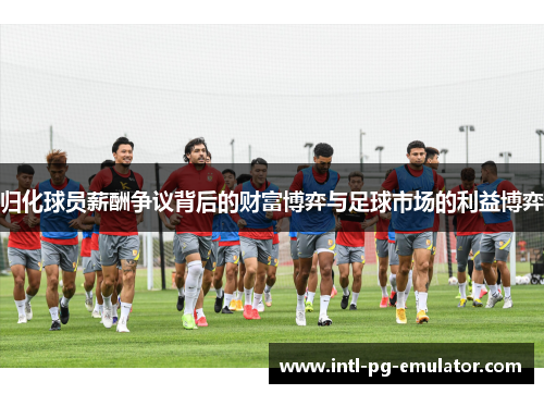 归化球员薪酬争议背后的财富博弈与足球市场的利益博弈 归化球员薪酬争议背后的财富博弈与足球市场的利益博弈