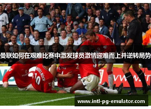曼联如何在艰难比赛中激发球员激情迎难而上并逆转局势 曼联如何在艰难比赛中激发球员激情迎难而上并逆转局势