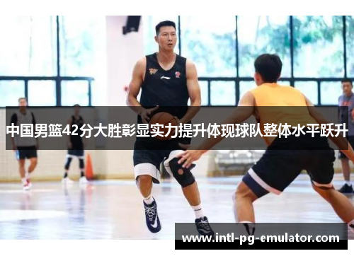 中国男篮42分大胜彰显实力提升体现球队整体水平跃升 中国男篮42分大胜彰显实力提升体现球队整体水平跃升