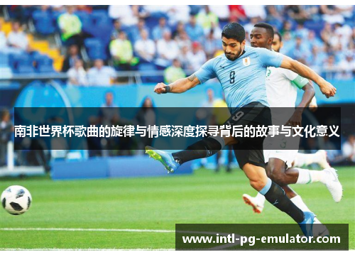 南非世界杯歌曲的旋律与情感深度探寻背后的故事与文化意义 南非世界杯歌曲的旋律与情感深度探寻背后的故事与文化意义