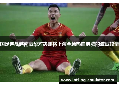 国足迎战越南豪华对决即将上演全场热血沸腾的激烈较量 国足迎战越南豪华对决即将上演全场热血沸腾的激烈较量