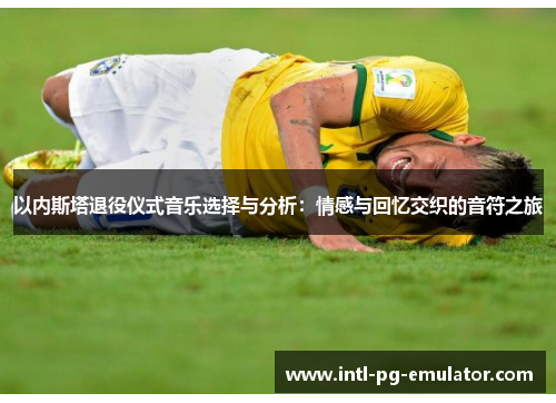 以内斯塔退役仪式音乐选择与分析:情感与回忆交织的音符之旅 以内斯塔退役仪式音乐选择与分析:情感与回忆交织的音符之旅