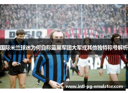 国际米兰球迷为何自称蓝黑军团大军或其他独特称号解析 国际米兰球迷为何自称蓝黑军团大军或其他独特称号解析