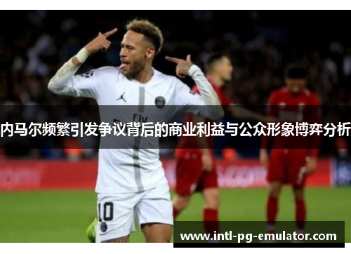 内马尔频繁引发争议背后的商业利益与公众形象博弈分析