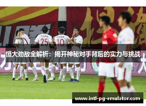 恒大劲敌全解析：揭开神秘对手背后的实力与挑战