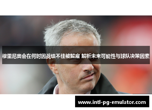 穆里尼奥会在何时因战绩不佳被解雇 解析未来可能性与球队决策因素