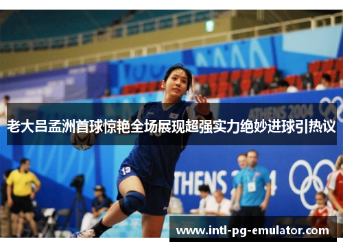 老大吕孟洲首球惊艳全场展现超强实力绝妙进球引热议 老大吕孟洲首球惊艳全场展现超强实力绝妙进球引热议