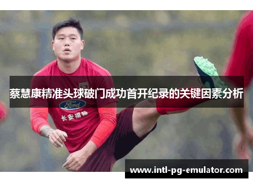 蔡慧康精准头球破门成功首开纪录的关键因素分析 蔡慧康精准头球破门成功首开纪录的关键因素分析