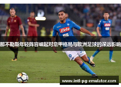 那不勒斯年轻阵容崛起对意甲格局与欧洲足球的深远影响 那不勒斯年轻阵容崛起对意甲格局与欧洲足球的深远影响