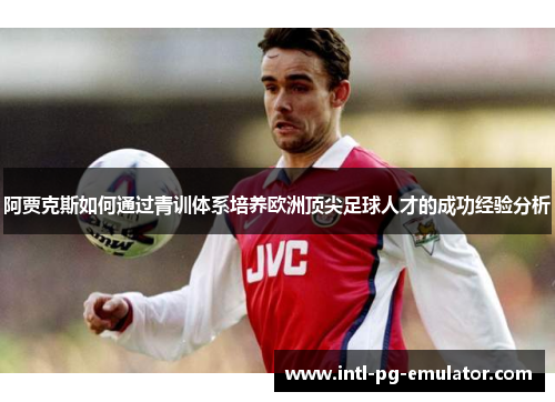 阿贾克斯如何通过青训体系培养欧洲顶尖足球人才的成功经验分析 阿贾克斯如何通过青训体系培养欧洲顶尖足球人才的成功经验分析