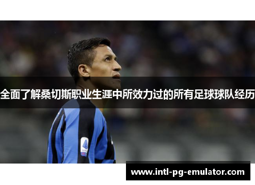 全面了解桑切斯职业生涯中所效力过的所有足球球队经历