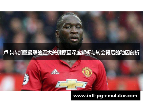 卢卡库加盟曼联的五大关键原因深度解析与转会背后的动因剖析 卢卡库加盟曼联的五大关键原因深度解析与转会背后的动因剖析