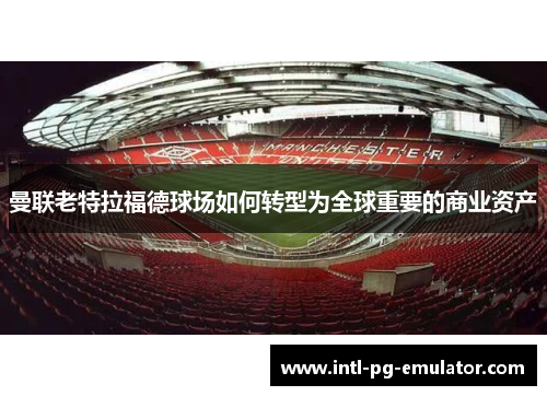 曼联老特拉福德球场如何转型为全球重要的商业资产 曼联老特拉福德球场如何转型为全球重要的商业资产