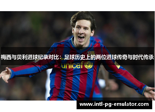 梅西与贝利进球纪录对比：足球历史上的两位进球传奇与时代传承