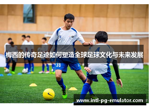 梅西的传奇足迹如何塑造全球足球文化与未来发展