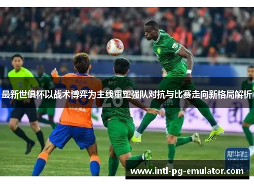 最新世俱杯以战术博弈为主线重塑强队对抗与比赛走向新格局解析