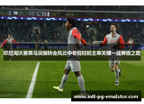 欧冠淘汰赛黑马突围转会风云中老将经验主宰关键一战晋级之路