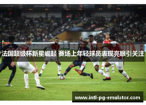 法国超级杯新星崛起 赛场上年轻球员表现亮眼引关注