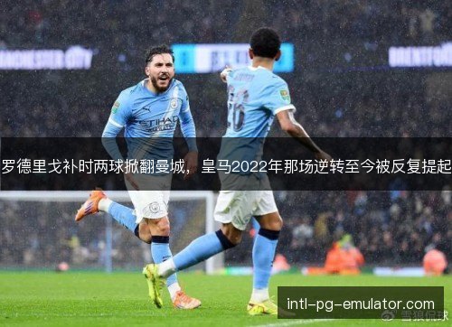 罗德里戈补时两球掀翻曼城，皇马2022年那场逆转至今被反复提起
